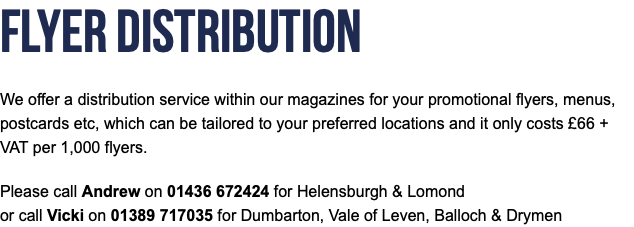 Flyer Distribution We offer a distribution service within our magazines for your promotional flyers, menus, postcards etc, which can be tailored to your preferred locations and it only costs £66 + VAT per 1,000 flyers. Please call Andrew on 01436 672424 for Helensburgh & Lomond or call Vicki on 01389 717035 for Dumbarton, Vale of Leven, Balloch & Drymen