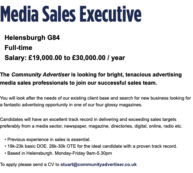 Media Sales Executive Helensburgh G84 Full-time Salary: £19,000.00 to £30,000.00 / year The Community Advertiser is looking for bright, tenacious advertising media sales professionals to join our successful sales team. You will look after the needs of our existing client base and search for new business looking for a fantastic advertising opportunity in one of our four glossy magazines. Candidates will have an excellent track record in delivering and exceeding sales targets preferably from a media sector, newspaper, magazine, directories, digital, online, radio etc. • Previous experience in sales is essential. • 19k-23k basic DOE. 26k-30k OTE for the ideal candidate with a proven track record. • Based in Helensburgh. Monday-Friday 9am-5.30pm To apply please send a CV to stuart@communityadvertiser.co.uk 