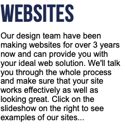 WEBSITES Our design team have been making websites for over 3 years now and can provide you with your ideal web solution. We'll talk you through the whole process and make sure that your site works effectively as well as looking great. Click on the slideshow on the right to see examples of our sites...